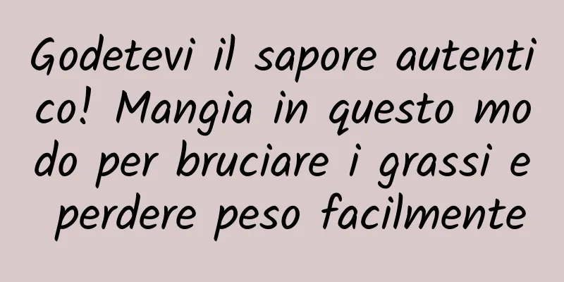 Godetevi il sapore autentico! Mangia in questo modo per bruciare i grassi e perdere peso facilmente