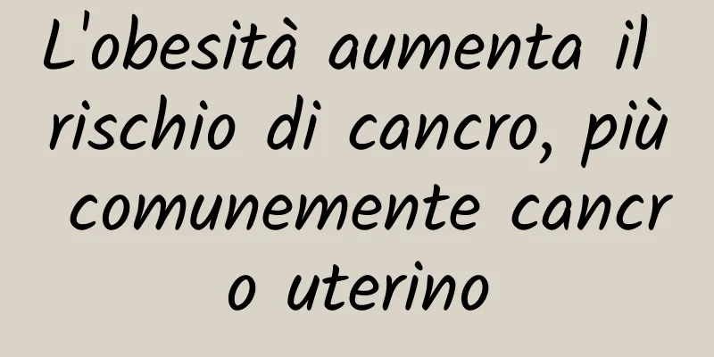 L'obesità aumenta il rischio di cancro, più comunemente cancro uterino