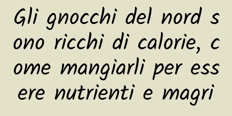 Gli gnocchi del nord sono ricchi di calorie, come mangiarli per essere nutrienti e magri