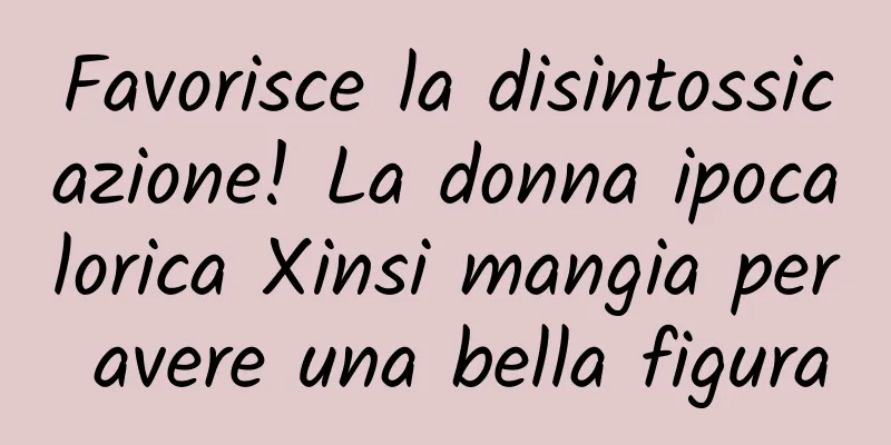 Favorisce la disintossicazione! La donna ipocalorica Xinsi mangia per avere una bella figura