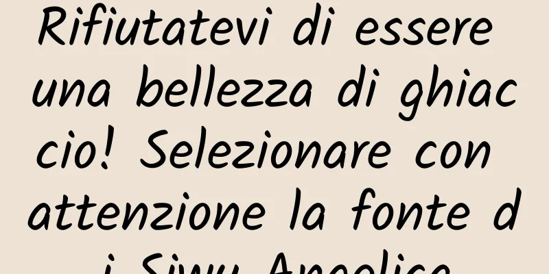 Rifiutatevi di essere una bellezza di ghiaccio! Selezionare con attenzione la fonte di Siwu Angelica