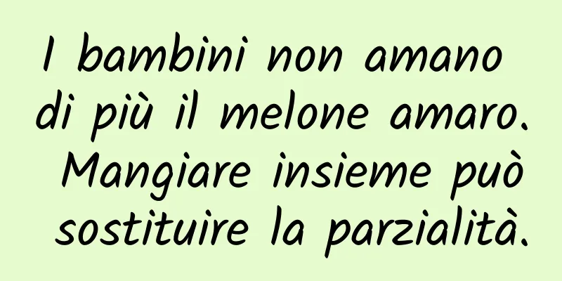 I bambini non amano di più il melone amaro. Mangiare insieme può sostituire la parzialità.