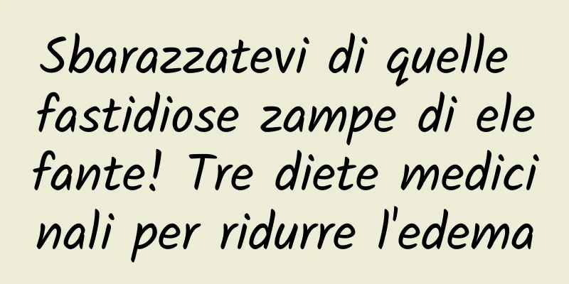 Sbarazzatevi di quelle fastidiose zampe di elefante! Tre diete medicinali per ridurre l'edema