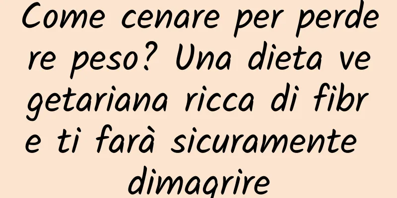 Come cenare per perdere peso? Una dieta vegetariana ricca di fibre ti farà sicuramente dimagrire