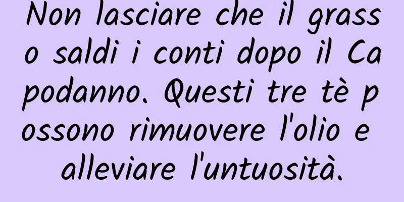 Non lasciare che il grasso saldi i conti dopo il Capodanno. Questi tre tè possono rimuovere l'olio e alleviare l'untuosità.