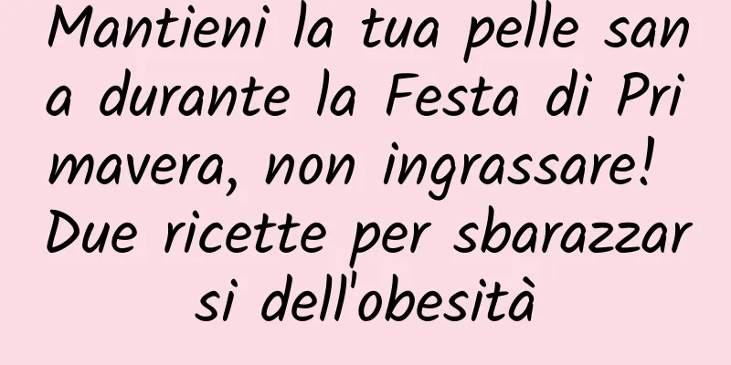 Mantieni la tua pelle sana durante la Festa di Primavera, non ingrassare! Due ricette per sbarazzarsi dell'obesità