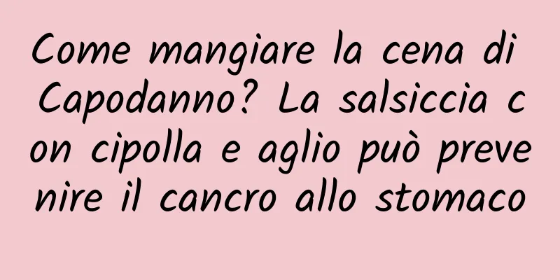 Come mangiare la cena di Capodanno? La salsiccia con cipolla e aglio può prevenire il cancro allo stomaco