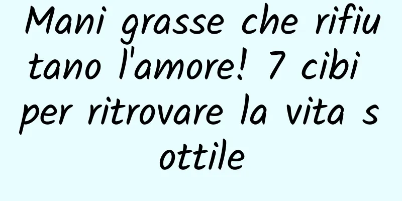 Mani grasse che rifiutano l'amore! 7 cibi per ritrovare la vita sottile