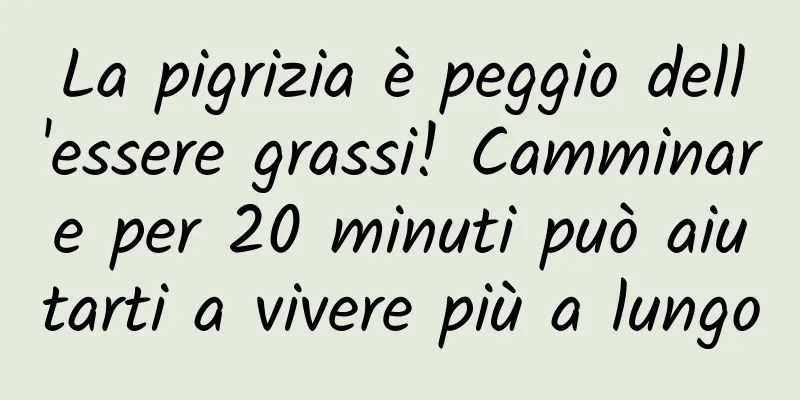 La pigrizia è peggio dell'essere grassi! Camminare per 20 minuti può aiutarti a vivere più a lungo