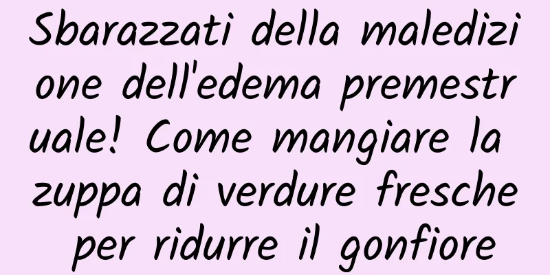 Sbarazzati della maledizione dell'edema premestruale! Come mangiare la zuppa di verdure fresche per ridurre il gonfiore