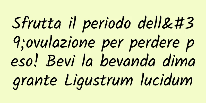 Sfrutta il periodo dell'ovulazione per perdere peso! Bevi la bevanda dimagrante Ligustrum lucidum