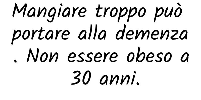 Mangiare troppo può portare alla demenza. Non essere obeso a 30 anni.