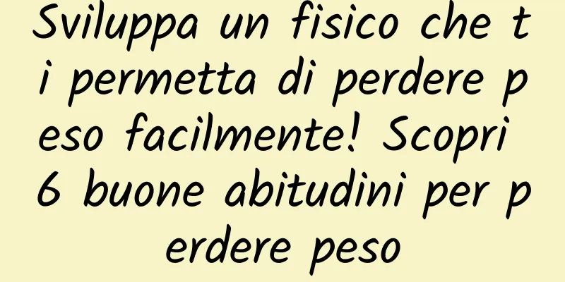 Sviluppa un fisico che ti permetta di perdere peso facilmente! Scopri 6 buone abitudini per perdere peso