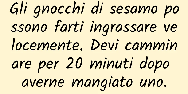 Gli gnocchi di sesamo possono farti ingrassare velocemente. Devi camminare per 20 minuti dopo averne mangiato uno.