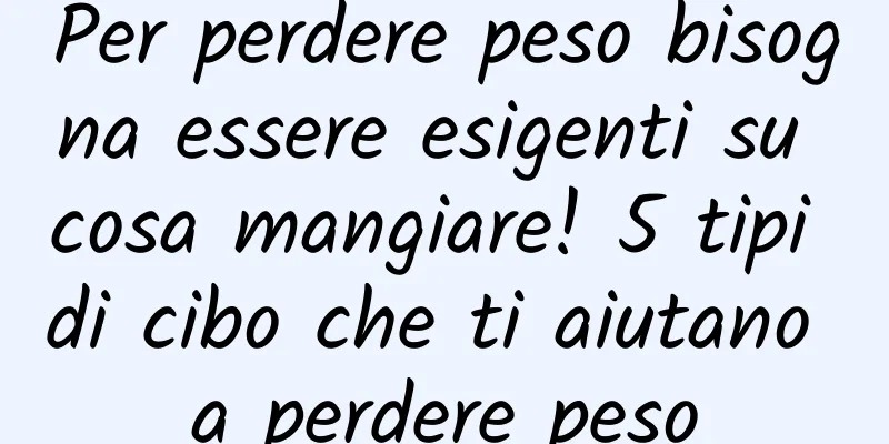 Per perdere peso bisogna essere esigenti su cosa mangiare! 5 tipi di cibo che ti aiutano a perdere peso