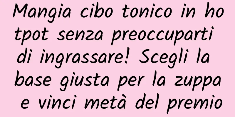 Mangia cibo tonico in hotpot senza preoccuparti di ingrassare! Scegli la base giusta per la zuppa e vinci metà del premio
