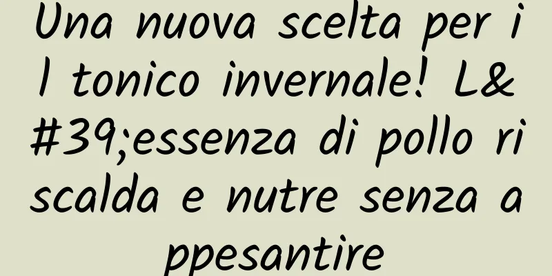 Una nuova scelta per il tonico invernale! L'essenza di pollo riscalda e nutre senza appesantire