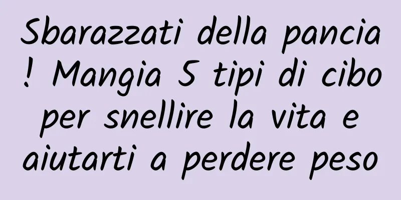 Sbarazzati della pancia! Mangia 5 tipi di cibo per snellire la vita e aiutarti a perdere peso