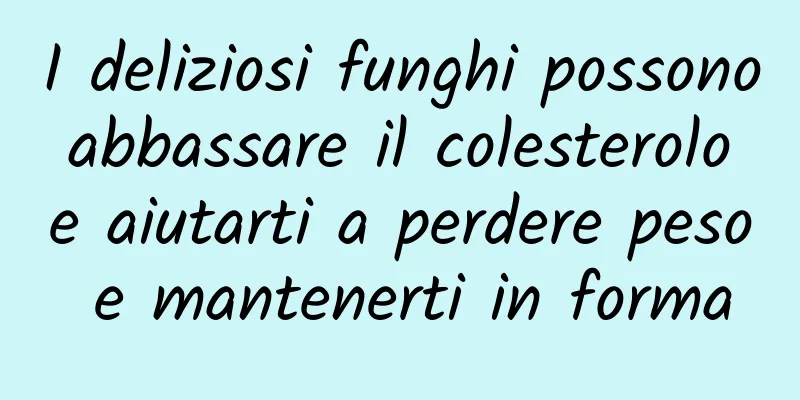 I deliziosi funghi possono abbassare il colesterolo e aiutarti a perdere peso e mantenerti in forma