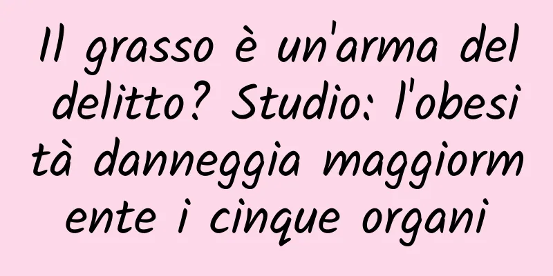 Il grasso è un'arma del delitto? Studio: l'obesità danneggia maggiormente i cinque organi