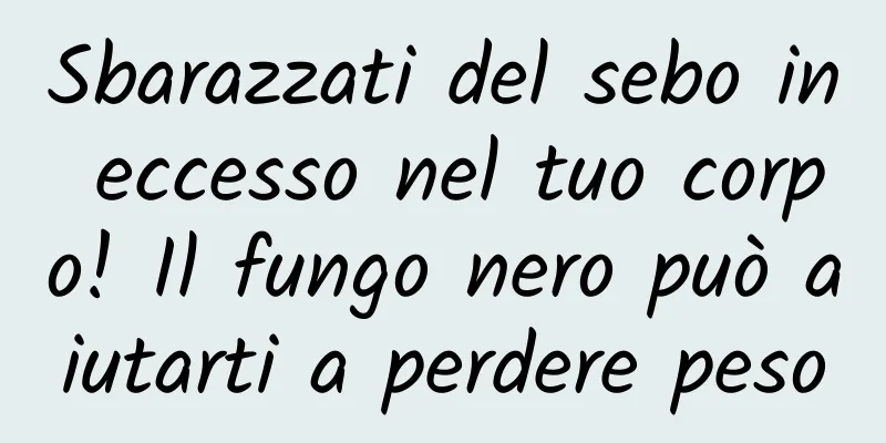 Sbarazzati del sebo in eccesso nel tuo corpo! Il fungo nero può aiutarti a perdere peso