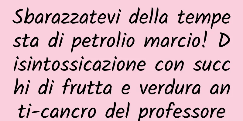 Sbarazzatevi della tempesta di petrolio marcio! Disintossicazione con succhi di frutta e verdura anti-cancro del professore