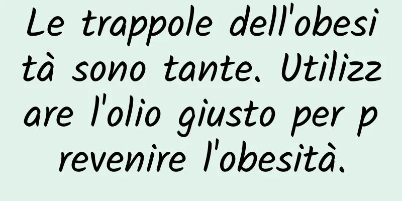 Le trappole dell'obesità sono tante. Utilizzare l'olio giusto per prevenire l'obesità.