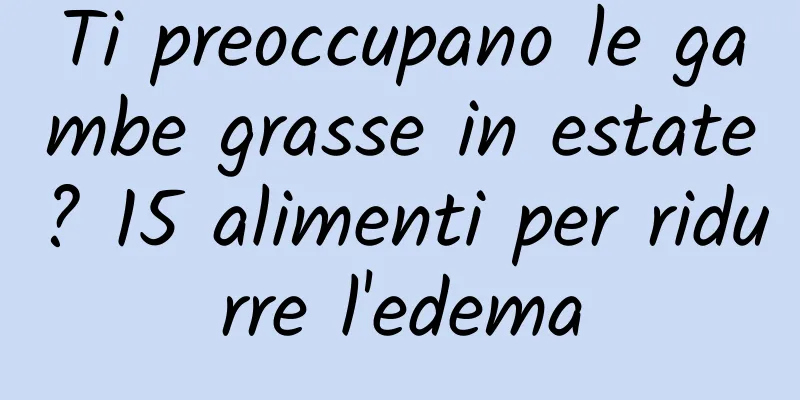 Ti preoccupano le gambe grasse in estate? 15 alimenti per ridurre l'edema