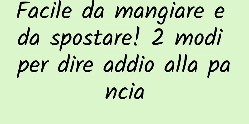 Facile da mangiare e da spostare! 2 modi per dire addio alla pancia
