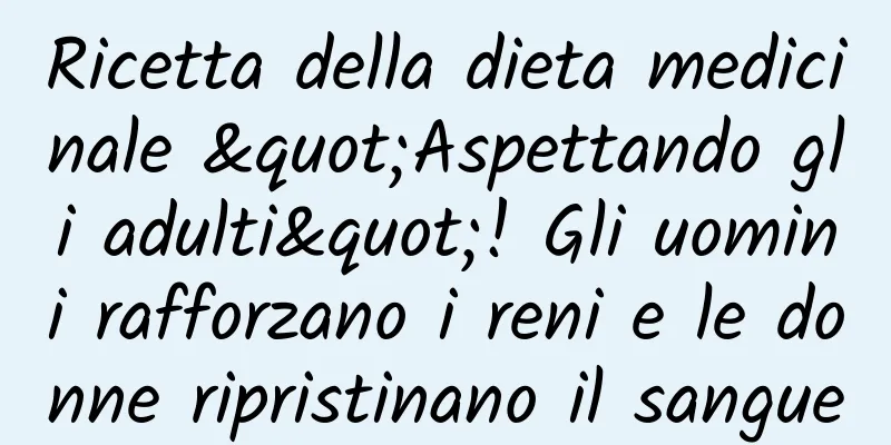 Ricetta della dieta medicinale "Aspettando gli adulti"! Gli uomini rafforzano i reni e le donne ripristinano il sangue