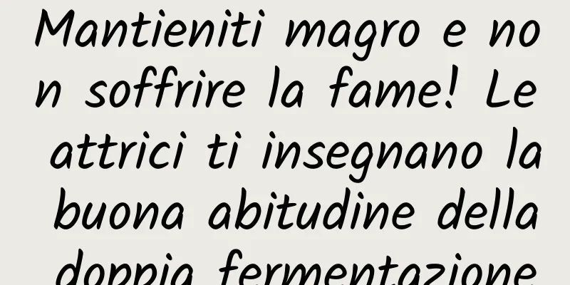 Mantieniti magro e non soffrire la fame! Le attrici ti insegnano la buona abitudine della doppia fermentazione