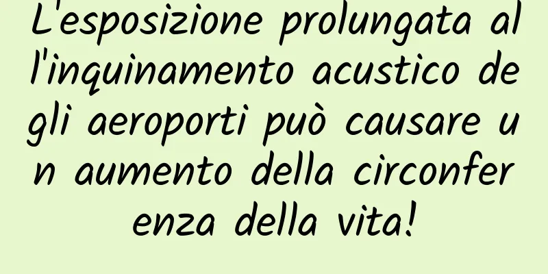 L'esposizione prolungata all'inquinamento acustico degli aeroporti può causare un aumento della circonferenza della vita!