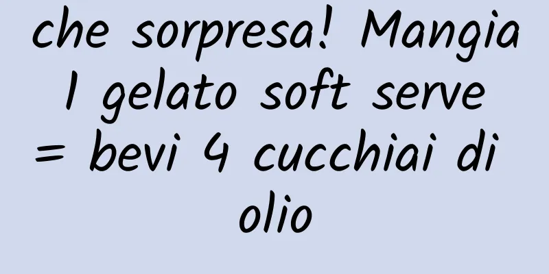 che sorpresa! Mangia 1 gelato soft serve = bevi 4 cucchiai di olio