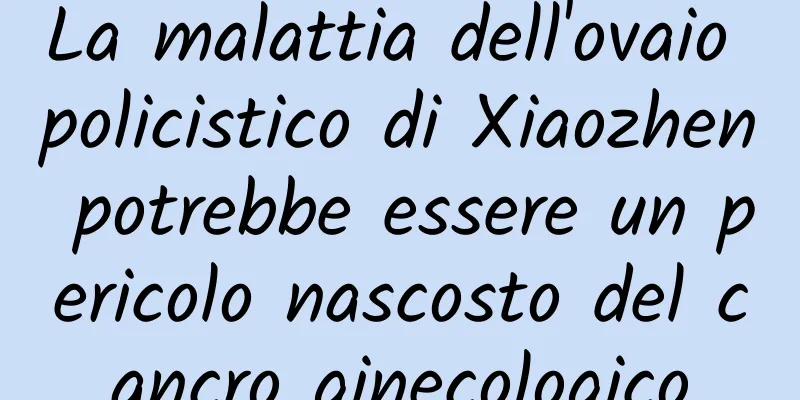 La malattia dell'ovaio policistico di Xiaozhen potrebbe essere un pericolo nascosto del cancro ginecologico