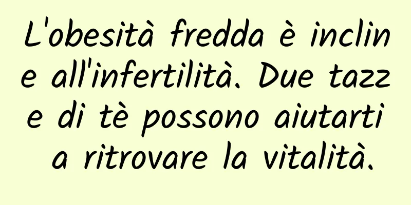L'obesità fredda è incline all'infertilità. Due tazze di tè possono aiutarti a ritrovare la vitalità.