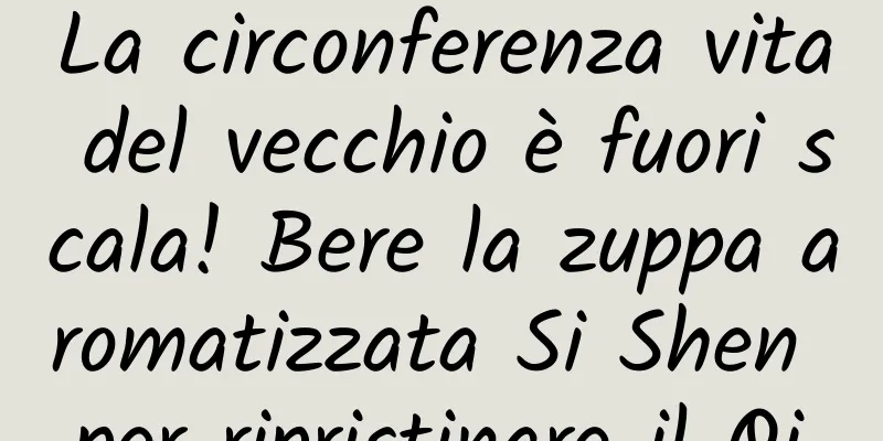 La circonferenza vita del vecchio è fuori scala! Bere la zuppa aromatizzata Si Shen per ripristinare il Qi