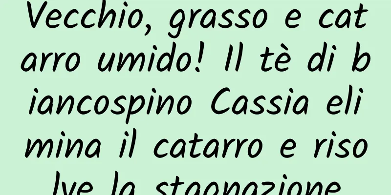 Vecchio, grasso e catarro umido! Il tè di biancospino Cassia elimina il catarro e risolve la stagnazione