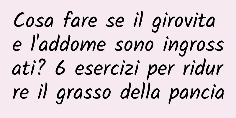 Cosa fare se il girovita e l'addome sono ingrossati? 6 esercizi per ridurre il grasso della pancia