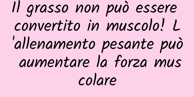 Il grasso non può essere convertito in muscolo! L'allenamento pesante può aumentare la forza muscolare