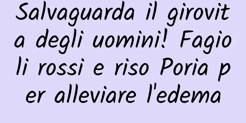 Salvaguarda il girovita degli uomini! Fagioli rossi e riso Poria per alleviare l'edema