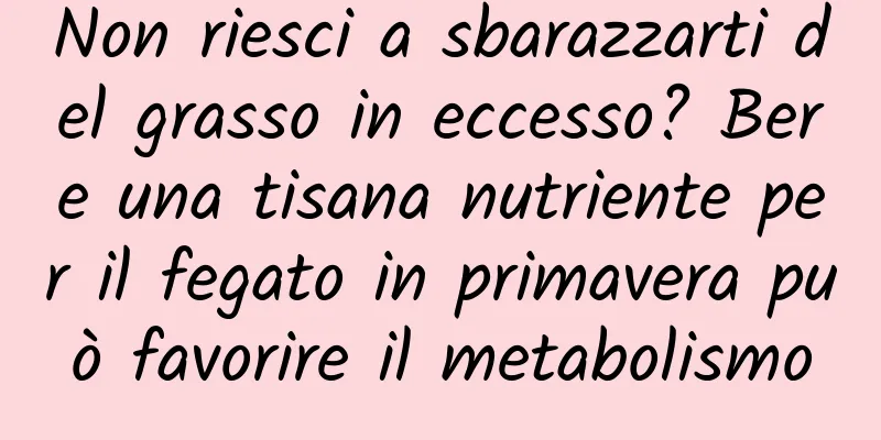 Non riesci a sbarazzarti del grasso in eccesso? Bere una tisana nutriente per il fegato in primavera può favorire il metabolismo
