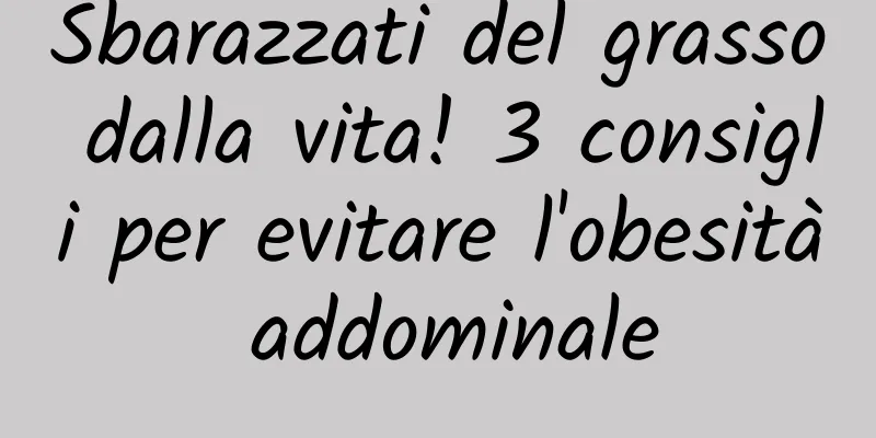 Sbarazzati del grasso dalla vita! 3 consigli per evitare l'obesità addominale