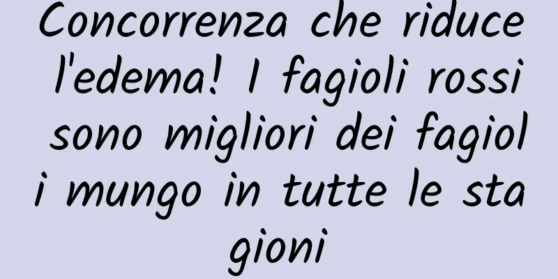 Concorrenza che riduce l'edema! I fagioli rossi sono migliori dei fagioli mungo in tutte le stagioni