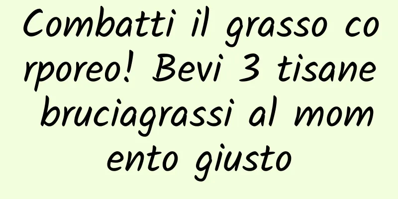 Combatti il ​​grasso corporeo! Bevi 3 tisane bruciagrassi al momento giusto