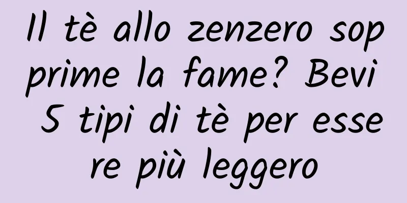Il tè allo zenzero sopprime la fame? Bevi 5 tipi di tè per essere più leggero