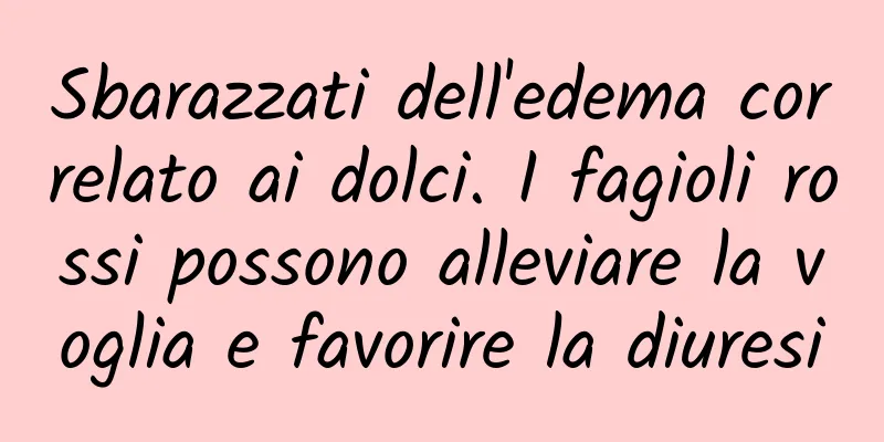 Sbarazzati dell'edema correlato ai dolci. I fagioli rossi possono alleviare la voglia e favorire la diuresi