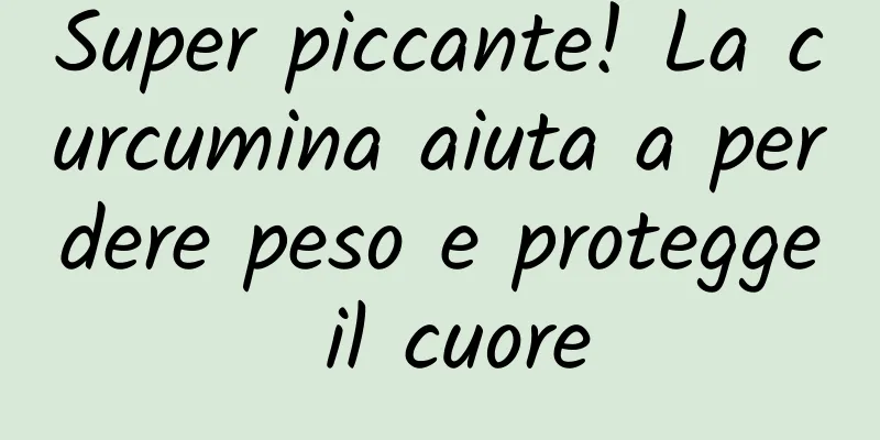 Super piccante! La curcumina aiuta a perdere peso e protegge il cuore