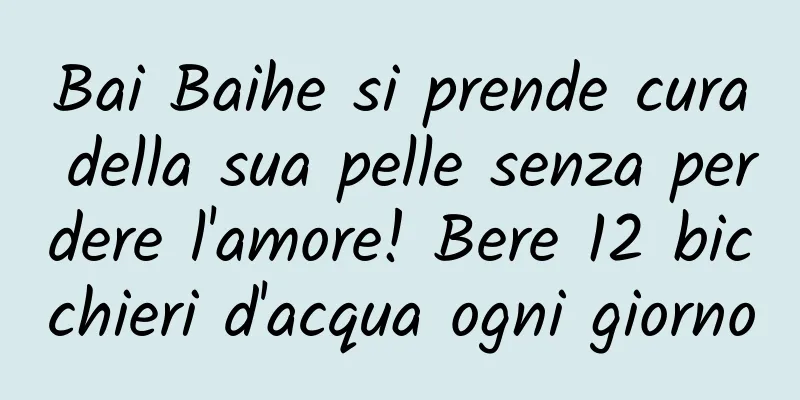 Bai Baihe si prende cura della sua pelle senza perdere l'amore! Bere 12 bicchieri d'acqua ogni giorno