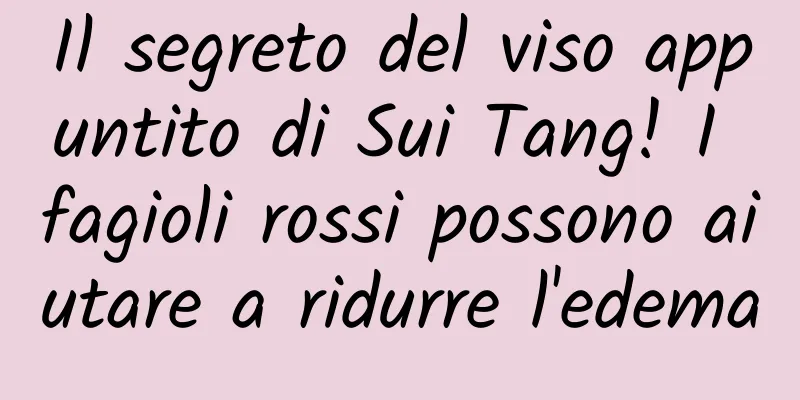 Il segreto del viso appuntito di Sui Tang! I fagioli rossi possono aiutare a ridurre l'edema