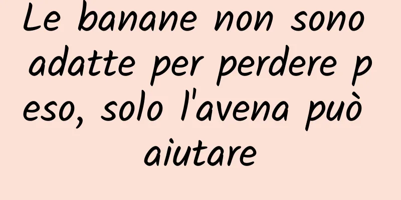 Le banane non sono adatte per perdere peso, solo l'avena può aiutare